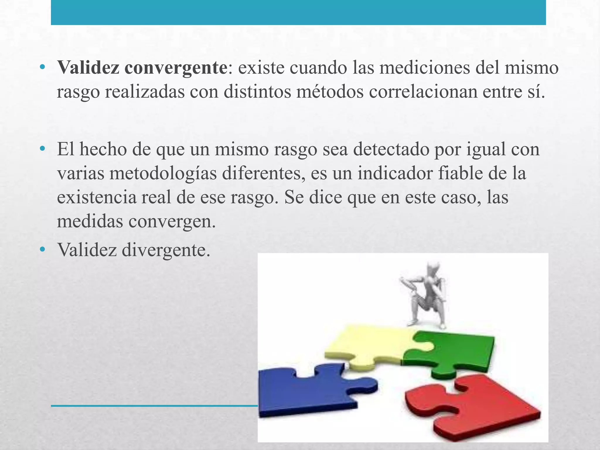 • Validez convergente: existe cuando las mediciones del mismo
  rasgo realizadas con distintos métodos correlacionan entre sí.

• El hecho de que un mismo rasgo sea detectado por igual con
  varias metodologías diferentes, es un indicador fiable de la
  existencia real de ese rasgo. Se dice que en este caso, las
  medidas convergen.
• Validez divergente.
 