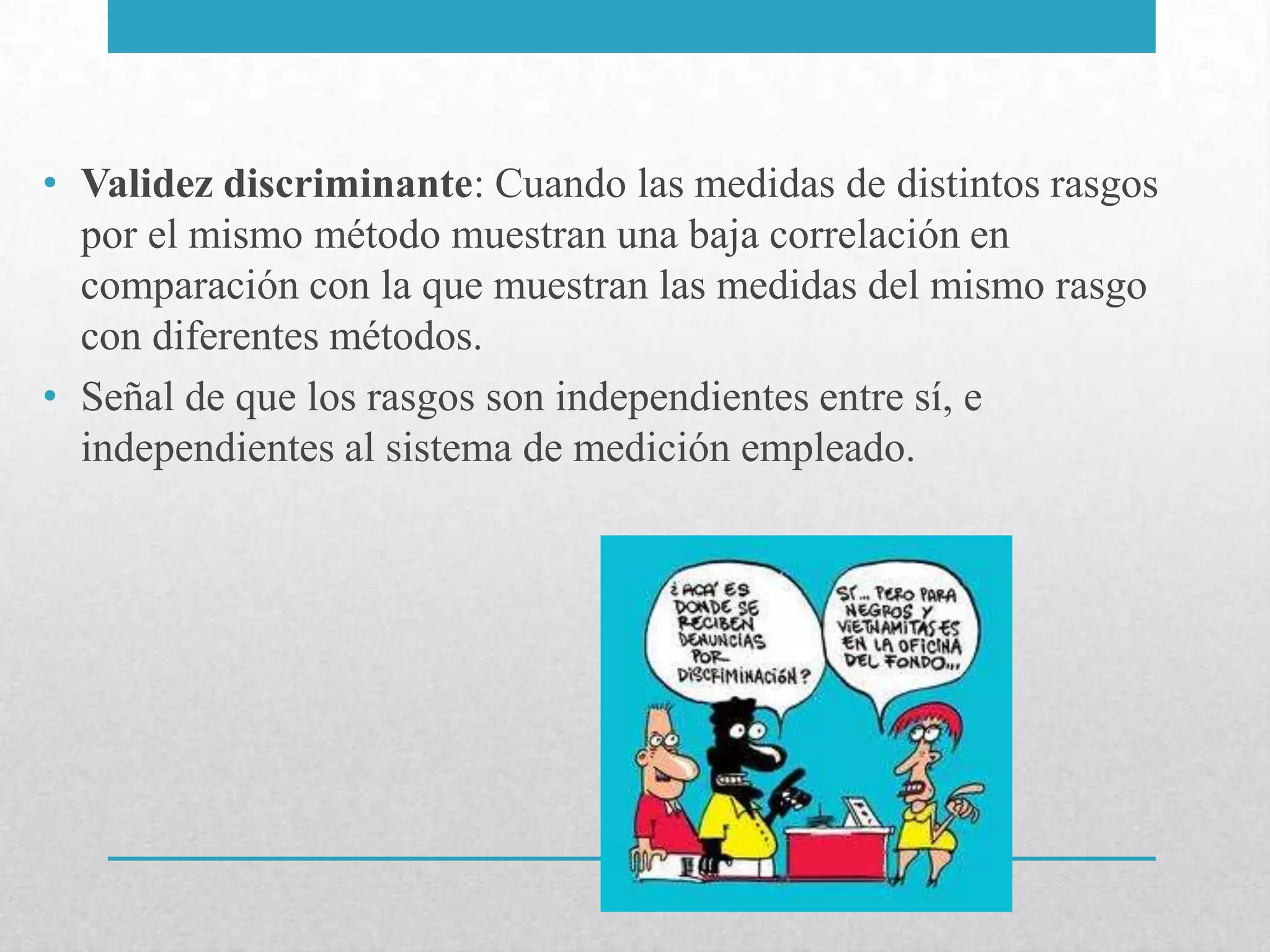 • Validez discriminante: Cuando las medidas de distintos rasgos
  por el mismo método muestran una baja correlación en
  comparación con la que muestran las medidas del mismo rasgo
  con diferentes métodos.
• Señal de que los rasgos son independientes entre sí, e
  independientes al sistema de medición empleado.
 