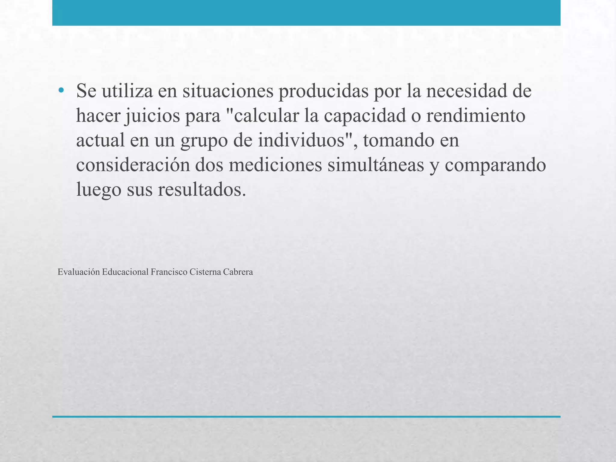 • Se utiliza en situaciones producidas por la necesidad de
  hacer juicios para "calcular la capacidad o rendimiento
  actual en un grupo de individuos", tomando en
  consideración dos mediciones simultáneas y comparando
  luego sus resultados.


Evaluación Educacional Francisco Cisterna Cabrera
 