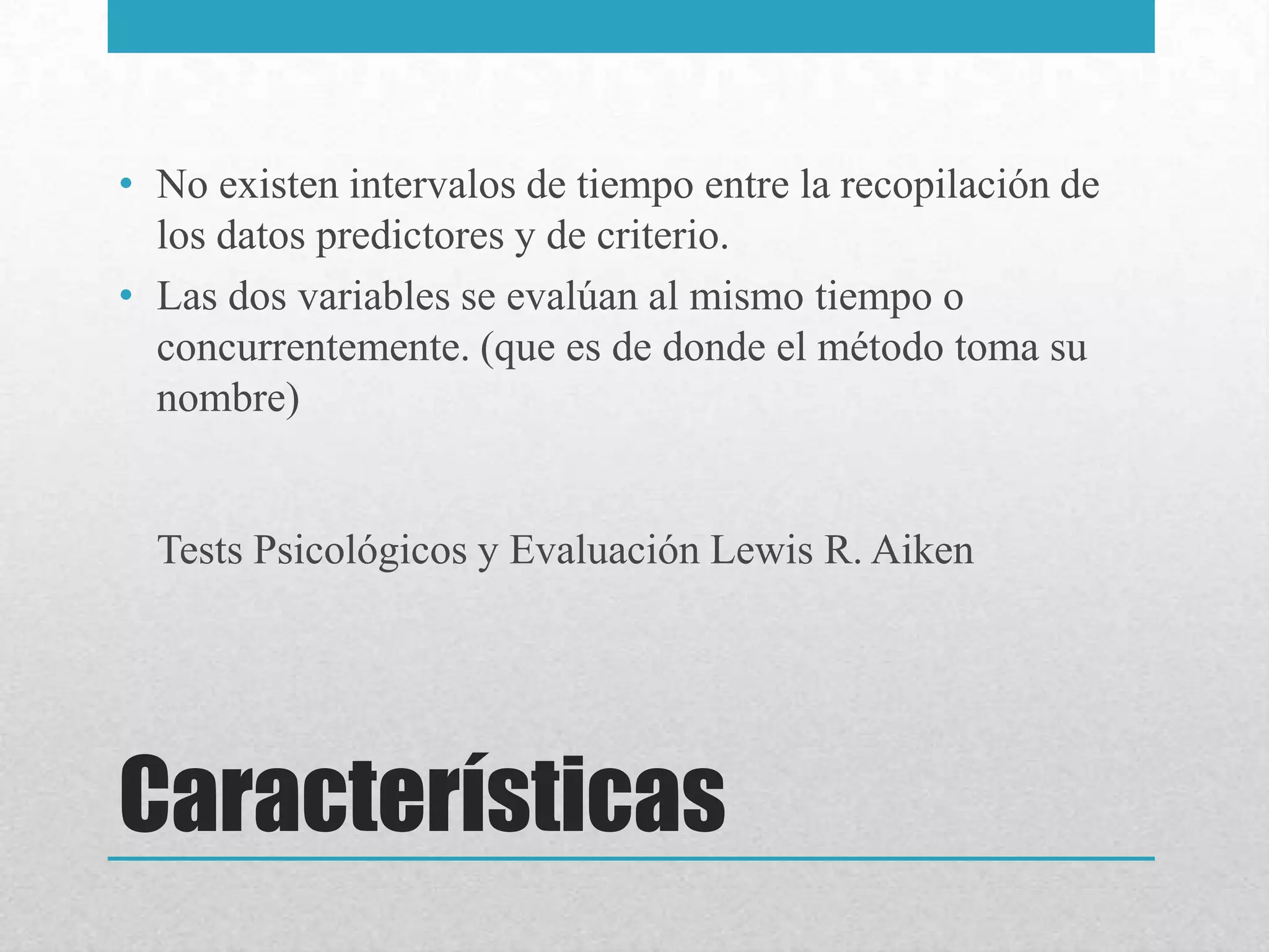 • No existen intervalos de tiempo entre la recopilación de
  los datos predictores y de criterio.
• Las dos variables se evalúan al mismo tiempo o
  concurrentemente. (que es de donde el método toma su
  nombre)


  Tests Psicológicos y Evaluación Lewis R. Aiken




Características
 