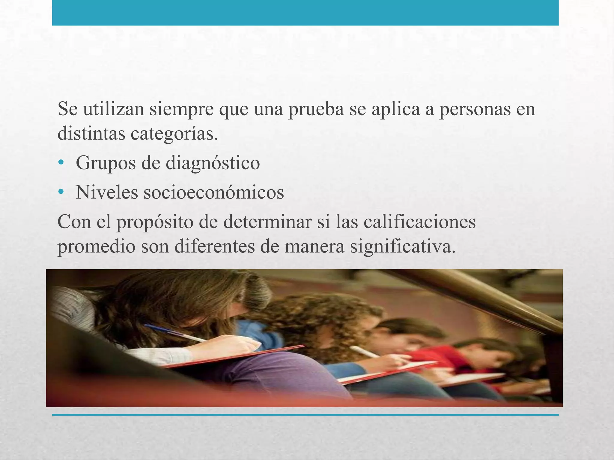 Se utilizan siempre que una prueba se aplica a personas en
distintas categorías.
• Grupos de diagnóstico
• Niveles socioeconómicos
Con el propósito de determinar si las calificaciones
promedio son diferentes de manera significativa.
 