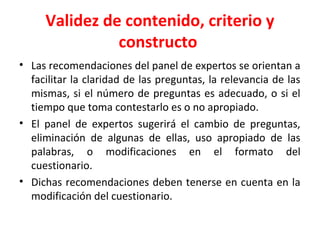 Validez de contenido, criterio y
constructo
• Las recomendaciones del panel de expertos se orientan a
facilitar la claridad de las preguntas, la relevancia de las
mismas, si el número de preguntas es adecuado, o si el
tiempo que toma contestarlo es o no apropiado.
• El panel de expertos sugerirá el cambio de preguntas,
eliminación de algunas de ellas, uso apropiado de las
palabras, o modificaciones en el formato del
cuestionario.
• Dichas recomendaciones deben tenerse en cuenta en la
modificación del cuestionario.
 