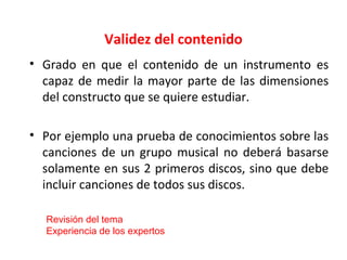 Validez del contenido
• Grado en que el contenido de un instrumento es
capaz de medir la mayor parte de las dimensiones
del constructo que se quiere estudiar.
• Por ejemplo una prueba de conocimientos sobre las
canciones de un grupo musical no deberá basarse
solamente en sus 2 primeros discos, sino que debe
incluir canciones de todos sus discos.
Revisión del tema
Experiencia de los expertos
 