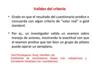 Validez del criterio
• Grado en que el resultado del cuestionario predice o
concuerda con algún criterio de “valor real” o gold
standard.
• Por ej., un investigador valida un examen sobre
manejo de aviones, mostrando la exactitud con que
el examen predice que tan bien un grupo de pilotos
puede operar un aeroplano.
Test Psicologicos: Zung, Hamilton, etc
Coeficiente de concordancia Kappa (var. categóricas) y
Correlación intraclase (var. cuantitativas)
 