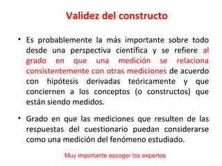 Validez del constructo
• Es probablemente la más importante sobre todo
desde una perspectiva científica y se refiere al
grado en que una medición se relaciona
consistentemente con otras mediciones de acuerdo
con hipótesis derivadas teóricamente y que
conciernen a los conceptos (o constructos) que
están siendo medidos.
• Grado en que las mediciones que resulten de las
respuestas del cuestionario puedan considerarse
como una medición del fenómeno estudiado.
Muy importante escoger los expertos
 
