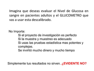 Imagina que deseas evaluar el Nivel de Glucosa en
sangre en pacientes adultos y el GLUCOMETRO que
vas a usar esta descalibrado.
No Importa:
Si el proyecto de investigación es perfecto
Si la muestra y muestreo es adecuado
Si usas las pruebas estadística mas potentes y
complejas.
Se invirtió mucho dinero y mucho tiempo
Simplemente tus resultados no sirven. ¿EVIDENTE NO?
 