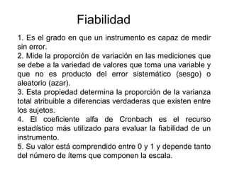 Fiabilidad
1. Es el grado en que un instrumento es capaz de medir
sin error.
2. Mide la proporción de variación en las mediciones que
se debe a la variedad de valores que toma una variable y
que no es producto del error sistemático (sesgo) o
aleatorio (azar).
3. Esta propiedad determina la proporción de la varianza
total atribuible a diferencias verdaderas que existen entre
los sujetos.
4. El coeficiente alfa de Cronbach es el recurso
estadístico más utilizado para evaluar la fiabilidad de un
instrumento.
5. Su valor está comprendido entre 0 y 1 y depende tanto
del número de ítems que componen la escala.
 