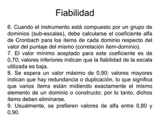 Fiabilidad
6. Cuando el instrumento está compuesto por un grupo de
dominios (sub-escalas), debe calcularse el coeficiente alfa
de Cronbach para los ítems de cada dominio respecto del
valor del puntaje del mismo (correlación ítem-dominio).
7. El valor mínimo aceptado para este coeficiente es de
0,70; valores inferiores indican que la fiabilidad de la escala
utilizada es baja.
8. Se espera un valor máximo de 0,90; valores mayores
indican que hay redundancia o duplicación, lo que significa
que varios ítems están midiendo exactamente el mismo
elemento de un dominio o constructo; por lo tanto, dichos
ítems deben eliminarse.
9. Usualmente, se prefieren valores de alfa entre 0,80 y
0,90.
 