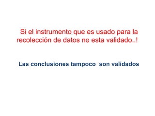 Si el instrumento que es usado para la
recolección de datos no esta validado..!
Las conclusiones tampoco son validados
 