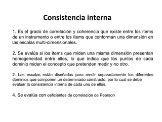 Consistencia interna
1. Es el grado de correlación y coherencia que existe entre los ítems
de un instrumento o entre los ítems que conforman una dimensión en
las escalas multi-dimensionales.
2. Se evalúa si los ítems que miden una misma dimensión presentan
homogeneidad entre ellos, lo que indica que los puntos de cada
dominio miden el concepto que pretenden medir y no otro.
2. Las escalas están diseñadas para medir separadamente los diferentes
dominios que componen un determinado constructo, por lo cual se debe
evaluar la consistencia interna de cada uno de ellos.
4. Se evalúa con oeficientes de correlación de Pearson
 