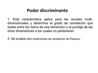 Poder discriminante
1. Esta característica aplica para las escalas multi-
dimensionales y determina el grado de correlación que
existe entre los ítems de una dimensión y el puntaje de las
otras dimensiones a los cuales no pertenecen.
2. Se evalúa con coeficientes de correlación de Pearson.
 