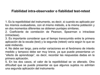 Fiabilidad intra-observador o fiabilidad test-retest
1. Es la repetibilidad del instrumento, es decir, si cuando es aplicado por
los mismos evaluadores, con el mismo método, a la misma población y
en dos momentos diferentes se obtienen puntajes similares.
2. Coeficiente de correlación de Pearson, Spearman o intraclase
(intraclase).
3. Es importante considerar que el tiempo transcurrido entre la primera
aplicación de la escala (test) y la segunda (retest) varía según lo que se
esté midiendo.
4. No debe ser largo, para evitar variaciones en el fenómeno de interés
medido y tampoco debe ser muy breve, ya que puede presentarse un
“efecto de aprendizaje”, es decir, recordar las respuestas dadas en la
primera aplicación.
5. En los dos casos, el valor de la repetibilidad se ve alterado. Otra
dificultad que se puede presentar es que algunos sujetos no admitan
una segunda aplicación del instrumento
 