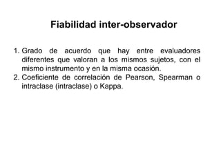 Fiabilidad inter-observador
1. Grado de acuerdo que hay entre evaluadores
diferentes que valoran a los mismos sujetos, con el
mismo instrumento y en la misma ocasión.
2. Coeficiente de correlación de Pearson, Spearman o
intraclase (intraclase) o Kappa.
 