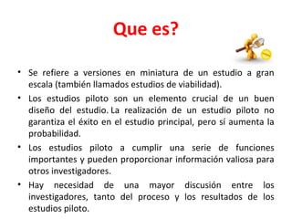 Que es?
• Se refiere a versiones en miniatura de un estudio a gran
escala (también llamados estudios de viabilidad).
• Los estudios piloto son un elemento crucial de un buen
diseño del estudio. La realización de un estudio piloto no
garantiza el éxito en el estudio principal, pero sí aumenta la
probabilidad.
• Los estudios piloto a cumplir una serie de funciones
importantes y pueden proporcionar información valiosa para
otros investigadores.
• Hay necesidad de una mayor discusión entre los
investigadores, tanto del proceso y los resultados de los
estudios piloto.
 