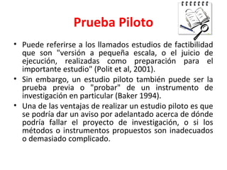 Prueba Piloto
• Puede referirse a los llamados estudios de factibilidad
que son "versión a pequeña escala, o el juicio de
ejecución, realizadas como preparación para el
importante estudio" (Polit et al, 2001).
• Sin embargo, un estudio piloto también puede ser la
prueba previa o "probar" de un instrumento de
investigación en particular (Baker 1994).
• Una de las ventajas de realizar un estudio piloto es que
se podría dar un aviso por adelantado acerca de dónde
podría fallar el proyecto de investigación, o si los
métodos o instrumentos propuestos son inadecuados
o demasiado complicado.
 