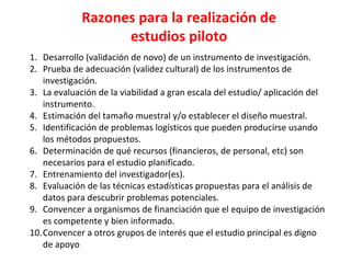 Razones para la realización de
estudios piloto
1. Desarrollo (validación de novo) de un instrumento de investigación.
2. Prueba de adecuación (validez cultural) de los instrumentos de
investigación.
3. La evaluación de la viabilidad a gran escala del estudio/ aplicación del
instrumento.
4. Estimación del tamaño muestral y/o establecer el diseño muestral.
5. Identificación de problemas logísticos que pueden producirse usando
los métodos propuestos.
6. Determinación de qué recursos (financieros, de personal, etc) son
necesarios para el estudio planificado.
7. Entrenamiento del investigador(es).
8. Evaluación de las técnicas estadísticas propuestas para el análisis de
datos para descubrir problemas potenciales.
9. Convencer a organismos de financiación que el equipo de investigación
es competente y bien informado.
10.Convencer a otros grupos de interés que el estudio principal es digno
de apoyo
 