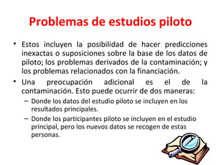 Problemas de estudios piloto
• Estos incluyen la posibilidad de hacer predicciones
inexactas o suposiciones sobre la base de los datos de
piloto; los problemas derivados de la contaminación; y
los problemas relacionados con la financiación.
• Una preocupación adicional es el de la
contaminación. Esto puede ocurrir de dos maneras:
– Donde los datos del estudio piloto se incluyen en los
resultados principales.
– Donde los participantes piloto se incluyen en el estudio
principal, pero los nuevos datos se recogen de estas
personas.
 