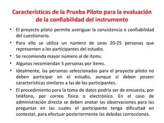 Características de la Prueba Piloto para la evaluación
de la confiabilidad del instrumento
• El proyecto piloto permite averiguar la consistencia o confiabilidad
del cuestionario.
• Para ello se utiliza un número de unas 20-25 personas que
representen a los participantes del estudio.
• Se recomienda mayor número al de ítems.
• Algunos recomiendan 5 personas por ítems.
• Idealmente, las personas seleccionadas para el proyecto piloto no
deben participar en el estudio, aunque sí deben poseer
características similares a las de los participantes.
• El procedimiento para la toma de datos podría ser de encuesta, por
teléfono, por correo físico o electrónico. En el caso de
administración directa se deben anotar las observaciones para las
preguntas en las cuales el participante tenga dificultad en
contestar, para efectuar posteriormente las debidas correcciones.
 