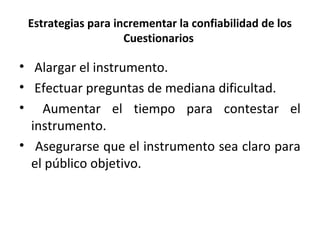 Estrategias para incrementar la confiabilidad de los
Cuestionarios
• Alargar el instrumento.
• Efectuar preguntas de mediana dificultad.
• Aumentar el tiempo para contestar el
instrumento.
• Asegurarse que el instrumento sea claro para
el público objetivo.
 