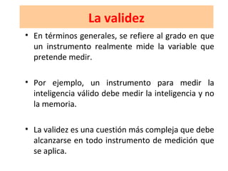 La validez
• En términos generales, se refiere al grado en que
un instrumento realmente mide la variable que
pretende medir.
• Por ejemplo, un instrumento para medir la
inteligencia válido debe medir la inteligencia y no
la memoria.
• La validez es una cuestión más compleja que debe
alcanzarse en todo instrumento de medición que
se aplica.
 