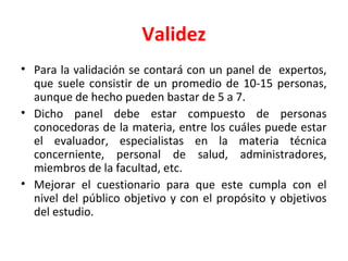 Validez
• Para la validación se contará con un panel de expertos,
que suele consistir de un promedio de 10-15 personas,
aunque de hecho pueden bastar de 5 a 7.
• Dicho panel debe estar compuesto de personas
conocedoras de la materia, entre los cuáles puede estar
el evaluador, especialistas en la materia técnica
concerniente, personal de salud, administradores,
miembros de la facultad, etc.
• Mejorar el cuestionario para que este cumpla con el
nivel del público objetivo y con el propósito y objetivos
del estudio.
 