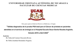 UNIVERSIDAD CRISTIANA AUTÓNOMA DE NICARAGUA
FACULTAD DE CIENCIAS MEDICAS
Tesis para optar al título de Doctor en Medicina y Cirugía
“Validez diagnostica de la prueba PSA total para el Cáncer de próstata en pacientes
atendidos en el servicio de Urología en el Hospital Escuela Oscar Danilo Rosales Argüello,
Octubre 2019 a Abril 2020”
Autores:
Br. Nidia del Carmen Chavarría Rivera
Br. Pablo Jonathan Hernández Noguera.
 