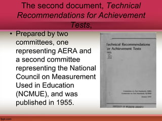 The second document, Technical
Recommendations for Achievement
Tests,
• Prepared by two
committees, one
representing AERA and
a second committee
representing the National
Council on Measurement
Used in Education
(NCMUE), and was
published in 1955.
 