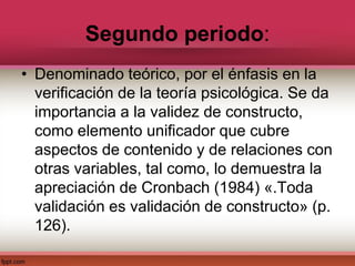 Segundo periodo:
• Denominado teórico, por el énfasis en la
verificación de la teoría psicológica. Se da
importancia a la validez de constructo,
como elemento unificador que cubre
aspectos de contenido y de relaciones con
otras variables, tal como, lo demuestra la
apreciación de Cronbach (1984) «.Toda
validación es validación de constructo» (p.
126).
 