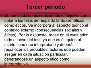 Tercer periodo
• Denominada contextual, donde el objetivo sería
dotar a los tests de respaldo tanto científicos
como éticos. Se incorpora al aspecto teórico el
contexto externo (consecuencias sociales y
éticas). Por lo expuesto, recae en el evaluador
todo el peso del test, ya que es él, quien al
usarlo tiene que interpretarlo y deberá
reconocer los probables factores que pueden
sesgar en cada situación particular,
generándose un aspecto ético como
interpretativo
 