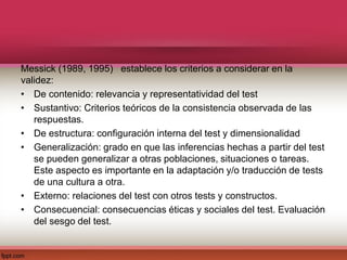 Messick (1989, 1995) establece los criterios a considerar en la
validez:
• De contenido: relevancia y representatividad del test
• Sustantivo: Criterios teóricos de la consistencia observada de las
respuestas.
• De estructura: configuración interna del test y dimensionalidad
• Generalización: grado en que las inferencias hechas a partir del test
se pueden generalizar a otras poblaciones, situaciones o tareas.
Este aspecto es importante en la adaptación y/o traducción de tests
de una cultura a otra.
• Externo: relaciones del test con otros tests y constructos.
• Consecuencial: consecuencias éticas y sociales del test. Evaluación
del sesgo del test.
 