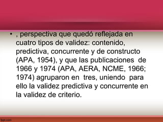 • , perspectiva que quedó reflejada en
cuatro tipos de validez: contenido,
predictiva, concurrente y de constructo
(APA, 1954), y que las publicaciones de
1966 y 1974 (APA, AERA, NCME, 1966;
1974) agruparon en tres, uniendo para
ello la validez predictiva y concurrente en
la validez de criterio.
 