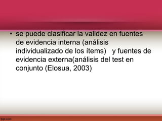 • se puede clasificar la validez en fuentes
de evidencia interna (análisis
individualizado de los ítems) y fuentes de
evidencia externa(análisis del test en
conjunto (Elosua, 2003)
 