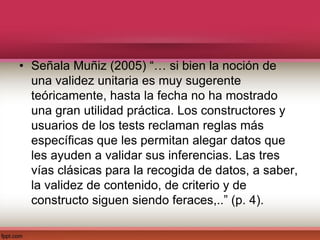 • Señala Muñiz (2005) “… si bien la noción de
una validez unitaria es muy sugerente
teóricamente, hasta la fecha no ha mostrado
una gran utilidad práctica. Los constructores y
usuarios de los tests reclaman reglas más
específicas que les permitan alegar datos que
les ayuden a validar sus inferencias. Las tres
vías clásicas para la recogida de datos, a saber,
la validez de contenido, de criterio y de
constructo siguen siendo feraces,..” (p. 4).
 