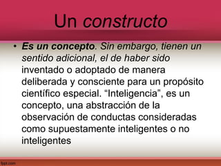 Un constructo
• Es un concepto. Sin embargo, tienen un
sentido adicional, el de haber sido
inventado o adoptado de manera
deliberada y consciente para un propósito
científico especial. “Inteligencia”, es un
concepto, una abstracción de la
observación de conductas consideradas
como supuestamente inteligentes o no
inteligentes
 