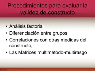 Procedimientos para evaluar la
validez de constructo
• Análisis factorial
• Diferenciación entre grupos,
• Correlaciones con otras medidas del
constructo,
• Las Matrices multimétodo-multirasgo
 