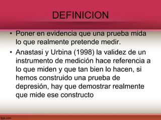 DEFINICION
• Poner en evidencia que una prueba mida
lo que realmente pretende medir.
• Anastasi y Urbina (1998) la validez de un
instrumento de medición hace referencia a
lo que miden y que tan bien lo hacen, si
hemos construido una prueba de
depresión, hay que demostrar realmente
que mide ese constructo
 