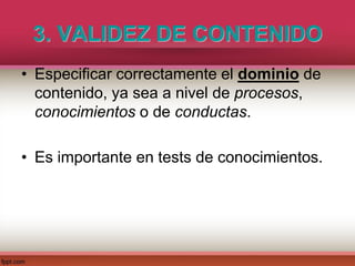 3. VALIDEZ DE CONTENIDO
• Especificar correctamente el dominio de
contenido, ya sea a nivel de procesos,
conocimientos o de conductas.
• Es importante en tests de conocimientos.
 
