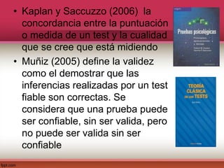 • Kaplan y Saccuzzo (2006) la
concordancia entre la puntuación
o medida de un test y la cualidad
que se cree que está midiendo
• Muñiz (2005) define la validez
como el demostrar que las
inferencias realizadas por un test
fiable son correctas. Se
considera que una prueba puede
ser confiable, sin ser valida, pero
no puede ser valida sin ser
confiable
 
