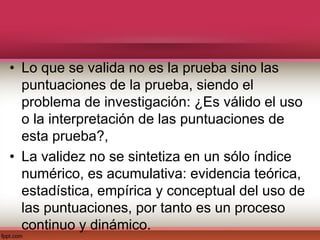 • Lo que se valida no es la prueba sino las
puntuaciones de la prueba, siendo el
problema de investigación: ¿Es válido el uso
o la interpretación de las puntuaciones de
esta prueba?,
• La validez no se sintetiza en un sólo índice
numérico, es acumulativa: evidencia teórica,
estadística, empírica y conceptual del uso de
las puntuaciones, por tanto es un proceso
continuo y dinámico.
 