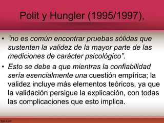Polit y Hungler (1995/1997),
• “no es común encontrar pruebas sólidas que
sustenten la validez de la mayor parte de las
mediciones de carácter psicológico”.
• Esto se debe a que mientras la confiabilidad
sería esencialmente una cuestión empírica; la
validez incluye más elementos teóricos, ya que
la validación persigue la explicación, con todas
las complicaciones que esto implica.
 
