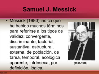 Samuel J. Messick
• Messick (1980) indica que
ha habido muchos términos
para referirse a los tipos de
validez: convergente,
discriminante, factorial,
sustantiva, estructural,
externa, de población, de
tarea, temporal, ecológica
aparente, intrínseca, por
definición, lógica.
(1931-1998)
 