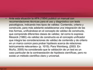 • Ante esta situación la APA (1954) publicó un manual con
recomendaciones técnicas para el uso y diagnóstico con tests
psicológicos, indicando tres tipos de validez: Contenido, criterio y
constructo, para más adelante establecerse una integración de las
tres formas, unificándose en el concepto de validez de constructo,
que comprende diferentes clases de validez, tal como lo expresa
Messick (1980) «la validez de constructo es el concepto unificador
que integra las consideraciones de validez de contenido y de criterio
en un marco común para probar hipótesis acerca de relaciones
teóricamente relevantes» (p. 1015). Para Weinberg, (2003. En
Muñiz, 2005) ha considerado que la validación de un test es un
caso particular de la contraestación de hipótesis científicas, pero no
existe un método científico claro y universal.
 
