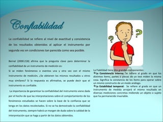  
La confiabilidad se refiere al nivel de exactitud y consistenciaLa confiabilidad se refiere al nivel de exactitud y consistencia
de los resultados obtenidos al aplicar el instrumento porde los resultados obtenidos al aplicar el instrumento por
segunda vez en condiciones tan parecida como sea posiblesegunda vez en condiciones tan parecida como sea posible.
Bernal (2000:218) afirma que la pregunta clave para determinar la
confiabilidad de un instrumento de medición es:
Si se miden fenómenos o eventos una y otra vez con el mismo
instrumento de medición, ¿Se obtienen los mismos resultados u otros
muy similares? Si la respuesta es afirmativa, se puede decir que el
instrumento es confiable.
 La importancia de garantizar la confiabilidad del instrumento viene dada
por el hecho de que las interpretaciones sobre el comportamiento de los
fenómenos estudiados se hacen sobre la base de la confianza que se
tenga en los datos recolectados. Si no se ha demostrado la confiabilidad
del instrumento, siempre habrá un margen de duda sobre la calidad de la
interpretación que se haga a partir de los datos obtenidos.
La Fiabilidad tiene dos grandes componentes:
La Consistencia interna:La Consistencia interna: Se refiere al grado en que los
distintos ítems, partes o piezas de un test miden la misma
cosa. Significa la constancia de los ítems para operar sobre
un mismo constructo de un modo análogo.
La Estabilidad temporal:La Estabilidad temporal: Se refiere al grado en que un
instrumento de medida arrojará el mismo resultado en
diversas mediciones concretas midiendo un objeto o sujeto
que ha permanecido invariable.
 