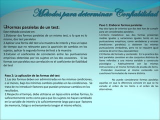 Formas paralelas de un test:Formas paralelas de un test:
Este método consiste en:
1.Elaborar dos formas paralelas de un mismo test, o lo que es lo
mismo, dos test paralelos
2.Aplicar una forma del test a la muestra de interés y tras un lapso
de tiempo que no relevante para la aparición de cambios en los
sujetos, aplicar la segunda forma del test a la muestra
3.Calcular el coeficiente de correlación entre las puntuaciones
empíricas obtenidas por los sujetos en las dos ocasiones. Si las
formas son paralelas esa correlación es el coeficiente de fiabilidad
del test
Paso 1: Elaborar formas paralelasPaso 1: Elaborar formas paralelas
Hay dos tipos de criterios que dos test han de cumplir
para ser considerados paralelos
1.1.Criterio EstadísticoCriterio Estadístico: Las dos formas presentan
medias iguales y variaciones iguales tanto en sus
puntuaciones empíricas, como verdaderas y errores
(mediciones paralelas) u obtienen las mismas
puntuaciones verdaderas, pero no se requiere igual
varianza de error (tau-equivalentes)
2.2.Criterios de formato y contenido:Criterios de formato y contenido: En la practica dos
test paralelos consisten en dos conjuntos distintos de
ítems referidos a una misma variable o constructo
psicológico , habitualmente con las mismas
instrucciones y el mismo formato de prueba de ítems.
Pretenden muestrear el mismo contenido con
cuestiones formuladas de manera distinta.
No puede considerarse formas paralelas
aquellas en que la diferencia consiste en que se ha
variado el orden de los ítems o el orden de las
alternativas.
Paso 2: La aplicación de las formas del testPaso 2: La aplicación de las formas del test
1.Las dos formas deben ser administradas en las mismas condiciones,
o al menos, bajo los mínimos cambios posibles en las condiciones. Se
trata de no introducir factores que puedan provocar cambios en los
resultados.
2.Respecto al tiempo, debe utilizarse un lapso entre ambas formas, lo
suficientemente corto como para que los sujetos no hayan cambiado
en la variable de interés y lo suficientemente largo para que factores
de memoria, fatiga o entrenamiento tengan el mismo efecto.
 