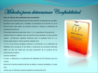 Paso 3: Cálculo del coeficiente de correlaciónPaso 3: Cálculo del coeficiente de correlación
Una vez se han administrado las dos formas paralelas se dispondrá de una tabla
de datos con N sujetos por 2 variables, la puntuación en la forma A y en la
forma B para cada sujeto. Se procede entonces a calcular el coeficiente de
correlación de Pearson.
El resultado obtenido puede estar entre –1 y +1, pasando por 0 (ausencia de
relación lineal). En realidad, como se trata de formas paralelas, no tiene sentido
esperar correlaciones negativas debiendo estar el resultado entre 0 y +1,
incluso cabría esperar valores positivos alejados de 0.
• Si A y B son formas paralelas entonces la correlación es el coeficiente de
fiabilidad. Para considerar el test fiable, el coeficiente de correlación obtenido
deber ser alto, de modo que una gran proporción de la varianza de las
puntuaciones se deba a
varianza verdadera.
Es decir, si obtenemos un coeficiente de fiabilidad de 0’75 diremos que tres
cuartas
partes de la varianza empírica del test se deben a varianza verdadera, o lo que
es lo
mismo, que un 25% de la varianza empírica es varianza de error.
 