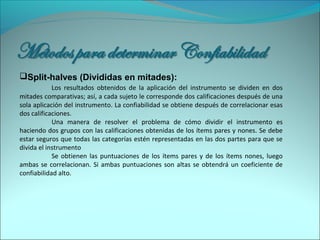 Split-halves (Divididas en mitades):
Los resultados obtenidos de la aplicación del instrumento se dividen en dos
mitades comparativas; así, a cada sujeto le corresponde dos calificaciones después de una
sola aplicación del instrumento. La confiabilidad se obtiene después de correlacionar esas
dos calificaciones.
Una manera de resolver el problema de cómo dividir el instrumento es
haciendo dos grupos con las calificaciones obtenidas de los ítems pares y nones. Se debe
estar seguros que todas las categorías estén representadas en las dos partes para que se
divida el instrumento
Se obtienen las puntuaciones de los ítems pares y de los ítems nones, luego
ambas se correlacionan. Si ambas puntuaciones son altas se obtendrá un coeficiente de
confiabilidad alto.
 