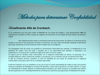 Coeficiente Alfa de Cronbach.
Es un coeficiente que sirve para medir la fiabilidad de una escala de medida, y cuya denominación Alfa fue
realizada por Cronbach en 1951, aunque sus orígenes se encuentran en los trabajos de Hoyt (1941) y de Guttman
(1945)
Este método permite medir la consistencia interna del instrumento. Se utiliza en la construcción de
escalas en las que no hay respuestas correctas o incorrectas, sino que cada entrevistado responde la alternativa
que mejor representa su forma de pensar sobre el objeto que se le pregunta.
Un investigador trata de medir una cualidad no directamente observable (por ejemplo, la inteligencia) en una
población de sujetos. Para ello mide n variables que sí son observables (por ejemplo, n respuestas a un
cuestionario o un conjunto de n problemas lógicos) de cada uno de los sujetos.
Se supone que las variables están relacionadas con la magnitud inobservable de interés. En particular, las n
variables deberían realizar mediciones estables y consistentes, con un elevado nivel de correlación entre ellas.
El alfa de Cronbach permite cuantificar el nivel de fiabilidad de una escala de medida para la magnitud
inobservable construida a partir de las n variables observadas.
El alfa de Cronbach no es un estadístico al uso, por lo que no viene acompañado de ningún p-valor que permita
rechazar la hipótesis de fiabilidad en la escala. No obstante, cuanto más se aproxime a su valor máximo, 1, mayor
es la fiabilidad de la escala. Además, en determinados contextos y por tácito convenio, se considera que valores
del alfa superiores a 0,7 o 0,8 (dependiendo de la fuente) son suficientes para garantizar la fiabilidad de la escala.
 