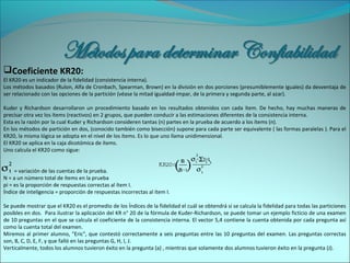 Coeficiente KR20:
El KR20 es un indicador de la fidelidad (consistencia interna).
Los métodos basados (Rulon, Alfa de Cronbach, Spearman, Brown) en la división en dos porciones (presumiblemente iguales) da desventaja de
ser relacionado con las opciones de la partición (véase la mitad igualdad-impar, de la primera y segunda parte, al azar).
Kuder y Richardson desarrollaron un procedimiento basado en los resultados obtenidos con cada ítem. De hecho, hay muchas maneras de
precisar otra vez los ítems (reactivos) en 2 grupos, que pueden conducir a las estimaciones diferentes de la consistencia interna.
Esta es la razón por la cual Kuder y Richardson consideren tantas (n) partes en la prueba de acuerdo a los ítems (n).
En los métodos de partición en dos, (conocido también como bisección) supone para cada parte ser equivalente ( las formas paralelas ). Para el
KR20, la misma lógica se adopta en el nivel de los ítems. Es lo que uno llama unidimensional.
El KR20 se aplica en la caja dicotómica de ítems.
Uno calcula el KR20 como sigue:
= variación de las cuentas de la prueba.
N = a un número total de ítems en la prueba
pi = es la proporción de respuestas correctas al ítem I.
Índice de inteligencia = proporción de respuestas incorrectas al ítem I.
Se puede mostrar que el KR20 es el promedio de los Índices de la fidelidad el cuál se obtendrá si se calcula la fidelidad para todas las particiones
posibles en dos. Para ilustrar la aplicación del KR n° 20 de la fórmula de Kuder-Richardson, se puede tomar un ejemplo ficticio de una examen
de 10 preguntas en el que se calcula el coeficiente de la consistencia interna. El vector 5,4 contiene la cuenta obtenida por cada pregunta así
como la cuenta total del examen.
Miremos al primer alumno, "Eric", que contestó correctamente a seis preguntas entre las 10 preguntas del examen. Las preguntas correctas
son, B, C, D, E, F, y que falló en las preguntas G, H, I, J.
Verticalmente, todos los alumnos tuvieron éxito en la pregunta (a) , mientras que solamente dos alumnos tuvieron éxito en la pregunta (J).
 