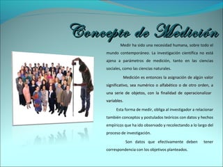 Medir ha sido una necesidad humana, sobre todo el
mundo contemporáneo. La investigación científica no está
ajena a parámetros de medición, tanto en las ciencias
sociales, como las ciencias naturales.
Medición es entonces la asignación de algún valorMedición es entonces la asignación de algún valor
significativo, sea numérico o alfabético o de otro orden, asignificativo, sea numérico o alfabético o de otro orden, a
una serie de objetos, con la finalidad de operacionalizaruna serie de objetos, con la finalidad de operacionalizar
variablesvariables.
Esta forma de medir, obliga al investigador a relacionar
también conceptos y postulados teóricos con datos y hechos
empíricos que ha ido observado y recolectando a lo largo del
proceso de investigación.
Son datos que efectivamente deben tener
correspondencia con los objetivos planteados.
Concepto de MediciónConcepto de Medición
 