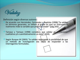Definición según diversos autores:
 De acuerdo con Hernández, Fernández y Baptista (1998),”la validezDe acuerdo con Hernández, Fernández y Baptista (1998),”la validez
en términos generales, se refiere al grado en que un instrumentoen términos generales, se refiere al grado en que un instrumento
realmente mide la variable que pretende medir” (pág.243).realmente mide la variable que pretende medir” (pág.243).
 Tamayo y Tamayo (1998) considera que validar es “determinarTamayo y Tamayo (1998) considera que validar es “determinar
cualitativa y/o cuantitativamente un dato” (224).cualitativa y/o cuantitativamente un dato” (224).
 Según Rusque M (2003) “la validez representa la posibilidad de queSegún Rusque M (2003) “la validez representa la posibilidad de que
un método de investigación sea capaz de responder a lasun método de investigación sea capaz de responder a las
interrogantes formuladas.interrogantes formuladas.
 